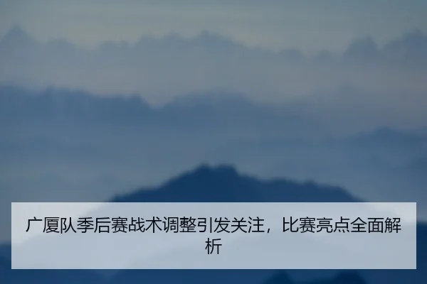 广厦队季后赛战术调整引发关注，比赛亮点全面解析